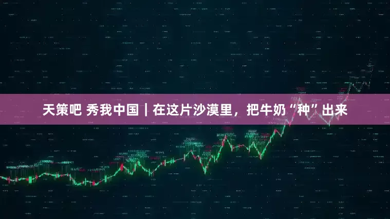 天策吧 秀我中国｜在这片沙漠里，把牛奶“种”出来
