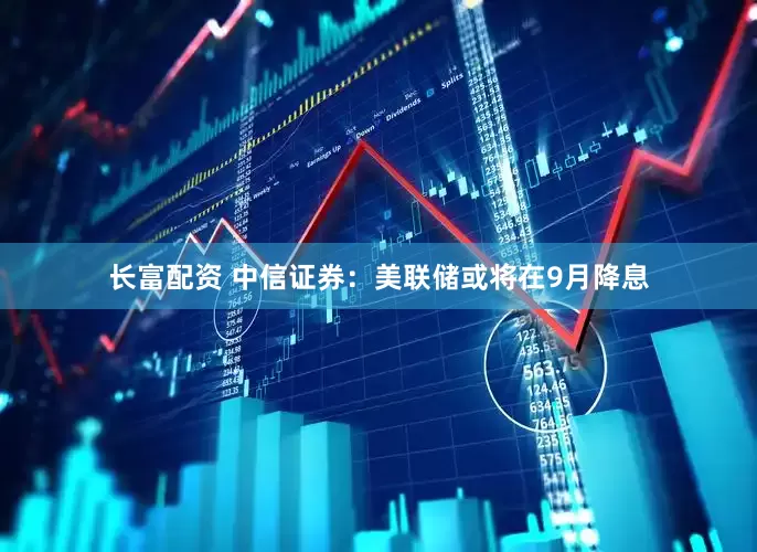 长富配资 中信证券：美联储或将在9月降息