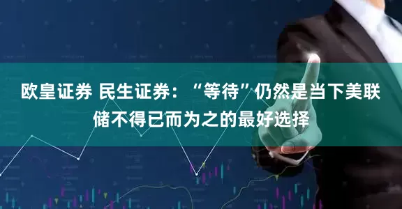 欧皇证券 民生证券：“等待”仍然是当下美联储不得已而为之的最好选择