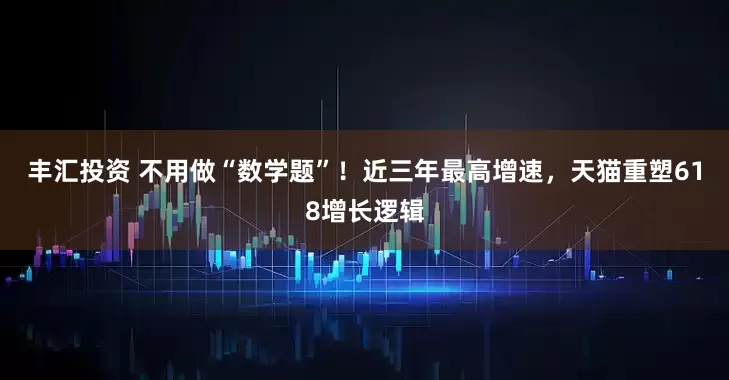 丰汇投资 不用做“数学题”！近三年最高增速，天猫重塑618增长逻辑