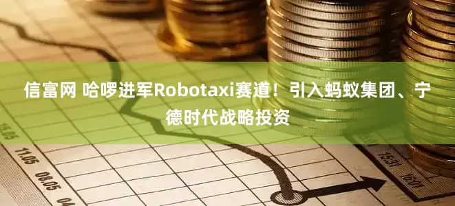 信富网 哈啰进军Robotaxi赛道！引入蚂蚁集团、宁德时代战略投资