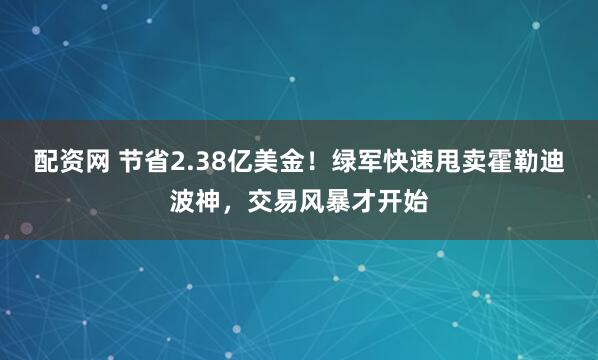 配资网 节省2.38亿美金！绿军快速甩卖霍勒迪波神，交易风暴才开始