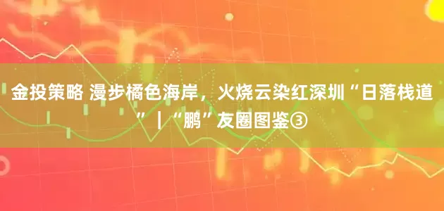 金投策略 漫步橘色海岸，火烧云染红深圳“日落栈道”｜“鹏”友圈图鉴③