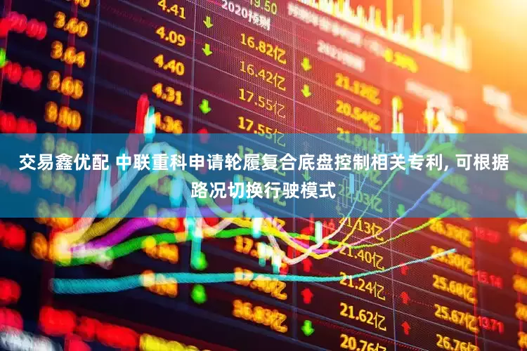 交易鑫优配 中联重科申请轮履复合底盘控制相关专利, 可根据路况切换行驶模式