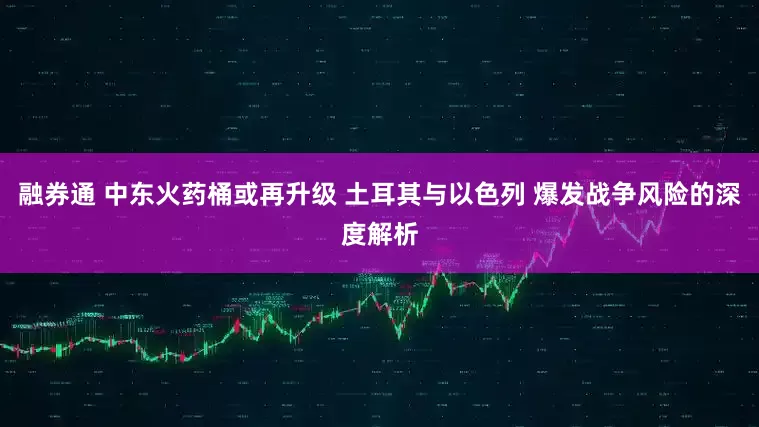 融券通 中东火药桶或再升级 土耳其与以色列 爆发战争风险的深度解析