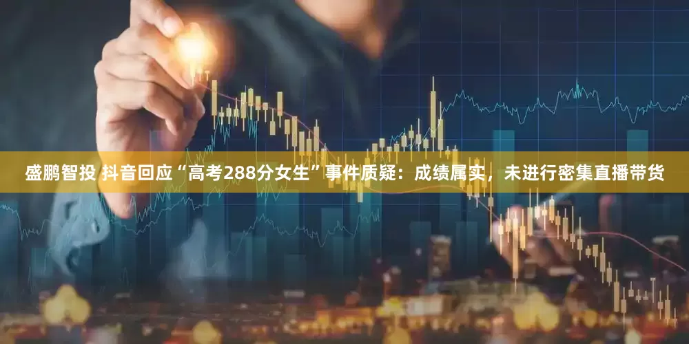 盛鹏智投 抖音回应“高考288分女生”事件质疑：成绩属实，未进行密集直播带货