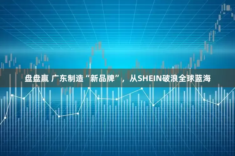 盘盘赢 广东制造“新品牌”，从SHEIN破浪全球蓝海