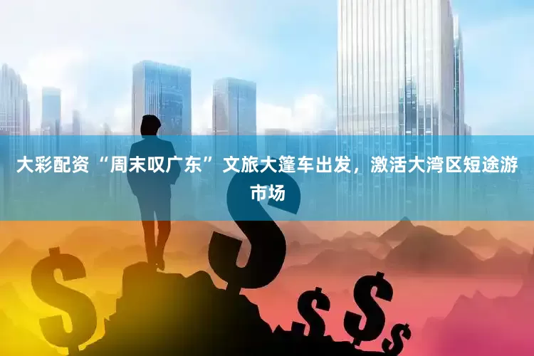 大彩配资 “周末叹广东” 文旅大篷车出发，激活大湾区短途游市场