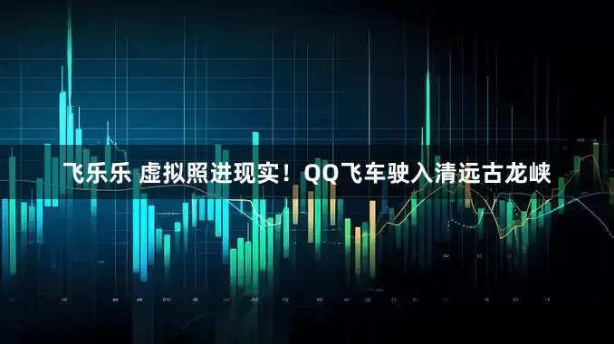 飞乐乐 虚拟照进现实！QQ飞车驶入清远古龙峡