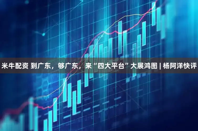 米牛配资 到广东，够广东，来“四大平台”大展鸿图 | 杨阿洋快评