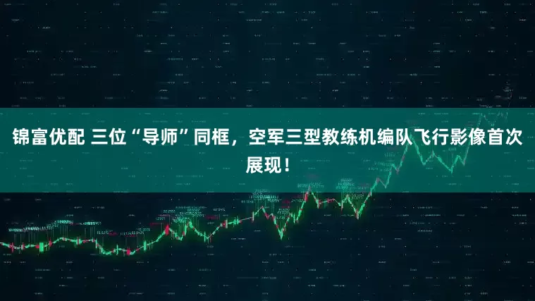 锦富优配 三位“导师”同框，空军三型教练机编队飞行影像首次展现！