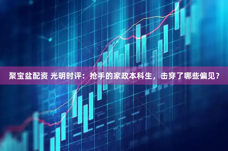 聚宝盆配资 光明时评：抢手的家政本科生，击穿了哪些偏见？