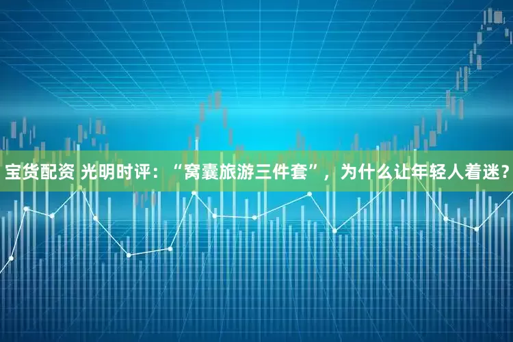 宝货配资 光明时评：“窝囊旅游三件套”，为什么让年轻人着迷？