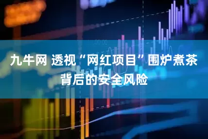 九牛网 透视“网红项目”围炉煮茶背后的安全风险