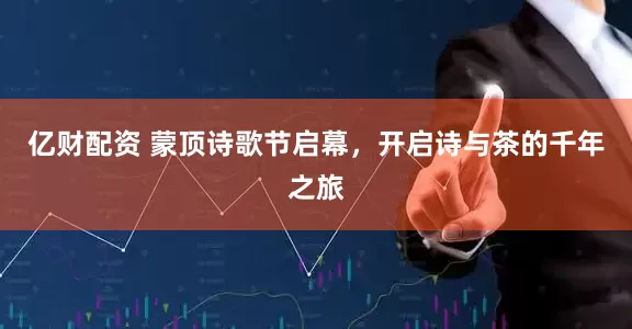 亿财配资 蒙顶诗歌节启幕，开启诗与茶的千年之旅