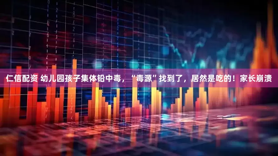 仁信配资 幼儿园孩子集体铅中毒，“毒源”找到了，居然是吃的！家长崩溃