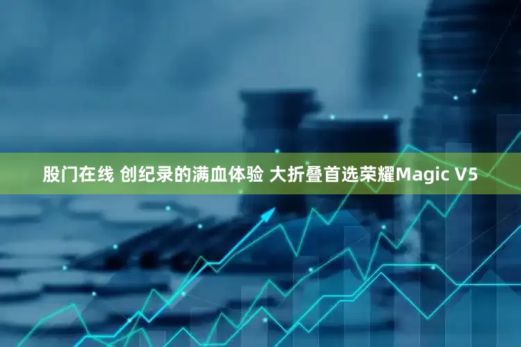股门在线 创纪录的满血体验 大折叠首选荣耀Magic V5