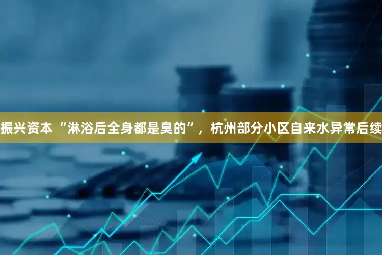 振兴资本 “淋浴后全身都是臭的”，杭州部分小区自来水异常后续