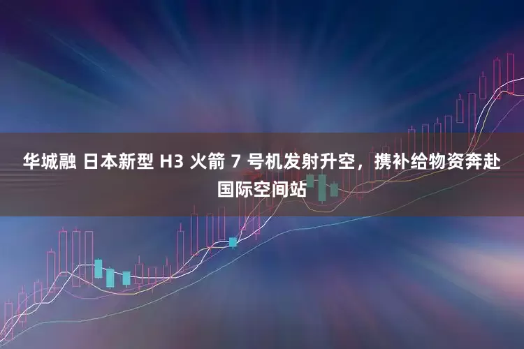 华城融 日本新型 H3 火箭 7 号机发射升空,携补给物资奔赴国际空间站