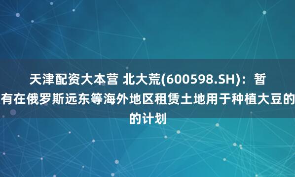 天津配资大本营 北大荒(600598.SH)：暂时没有在俄罗斯远东等海外地区租赁土地用于种植大豆的计划