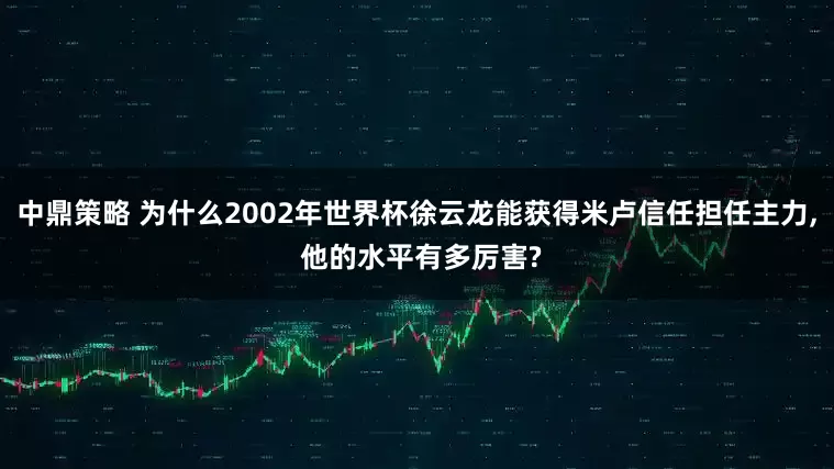 中鼎策略 为什么2002年世界杯徐云龙能获得米卢信任担任主力, 他的水平有多厉害?
