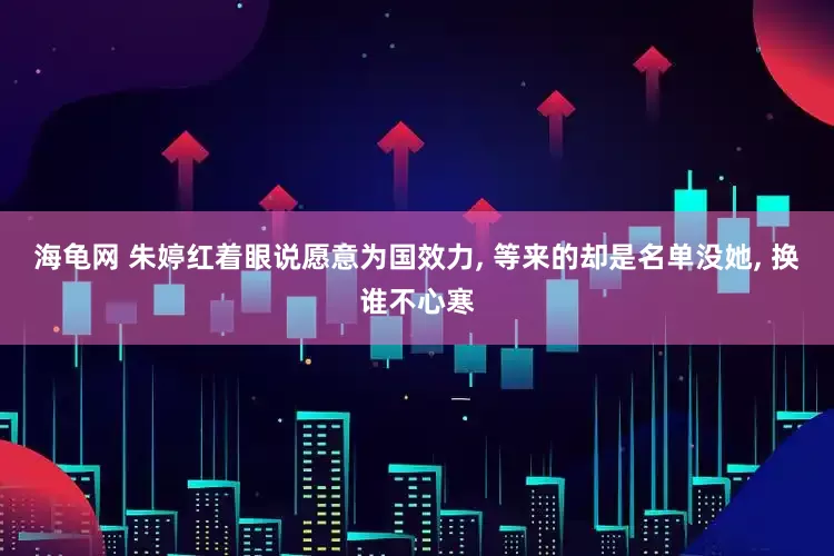 海龟网 朱婷红着眼说愿意为国效力, 等来的却是名单没她, 换谁不心寒