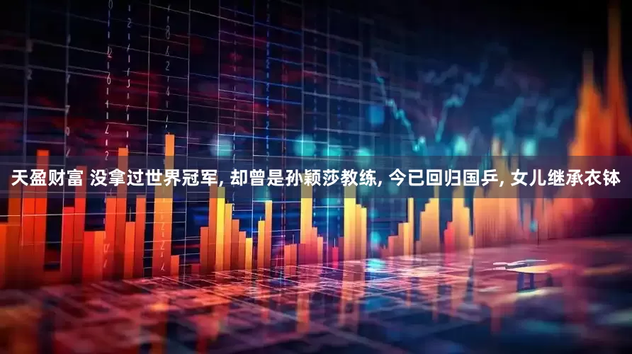 天盈财富 没拿过世界冠军, 却曾是孙颖莎教练, 今已回归国乒, 女儿继承衣钵