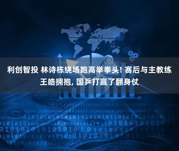 利创智投 林诗栋绕场跑高举拳头! 赛后与主教练王皓拥抱, 国乒打赢了翻身仗