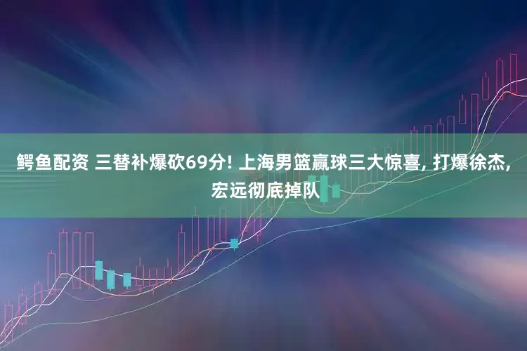 鳄鱼配资 三替补爆砍69分! 上海男篮赢球三大惊喜, 打爆徐杰, 宏远彻底掉队